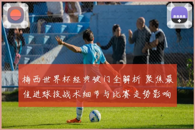 梅西世界杯经典破门全解析 聚焦最佳进球技战术细节与比赛走势影响