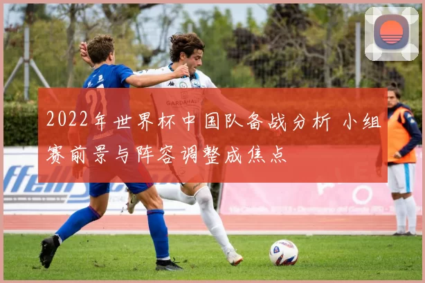 2022年世界杯中国队备战分析 小组赛前景与阵容调整成焦点