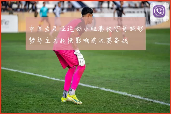 中国女足亚运会小组赛收官晋级形势与主力轮换影响淘汰赛备战