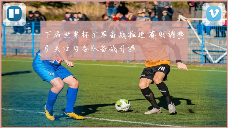 下届世界杯扩军备战推进 赛制调整引关注与各队备战升温