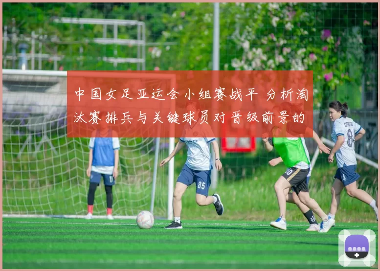 中国女足亚运会小组赛战平 分析淘汰赛排兵与关键球员对晋级前景的看点