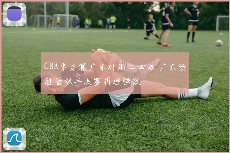 CBA季后赛广东对浙江回放 广东险胜晋级半决赛再迎强敌