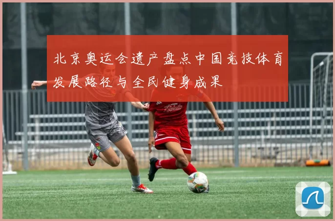 北京奥运会遗产盘点中国竞技体育发展路径与全民健身成果