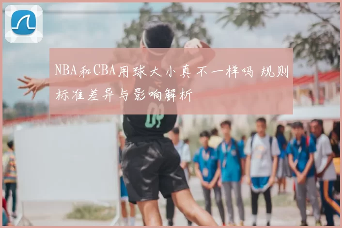 NBA和CBA用球大小真不一样吗 规则标准差异与影响解析