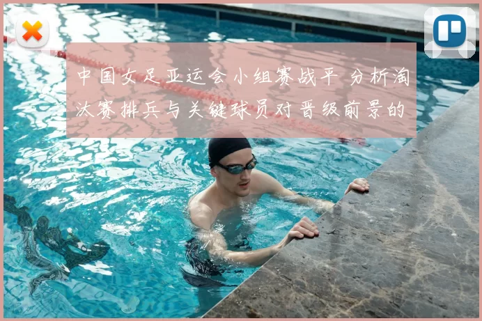 中国女足亚运会小组赛战平 分析淘汰赛排兵与关键球员对晋级前景的看点