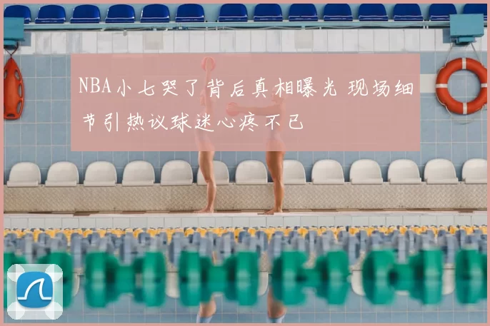 NBA小七哭了背后真相曝光 现场细节引热议球迷心疼不已