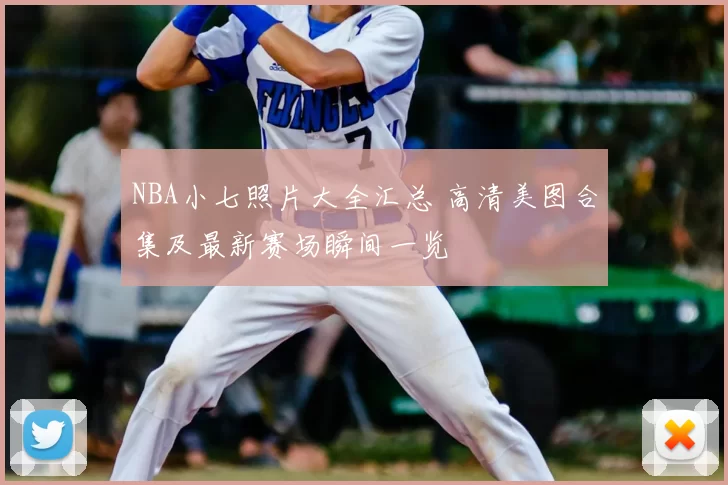 NBA小七照片大全汇总 高清美图合集及最新赛场瞬间一览