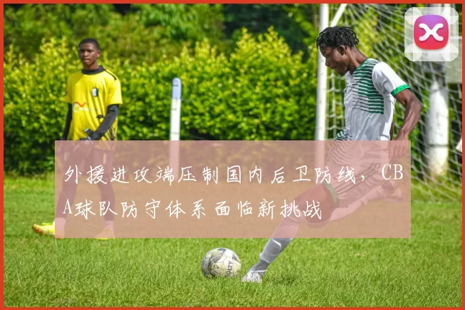 外援进攻端压制国内后卫防线，CBA球队防守体系面临新挑战