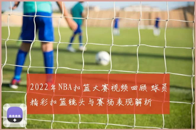 2022年NBA扣篮大赛视频回顾 球员精彩扣篮镜头与赛场表现解析