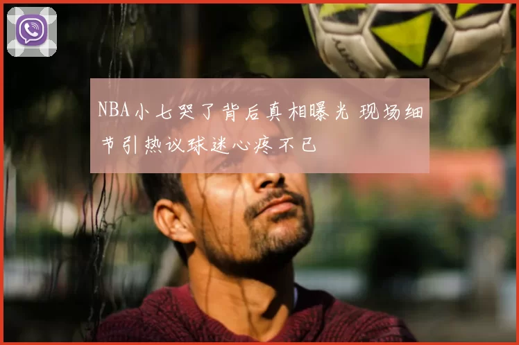 NBA小七哭了背后真相曝光 现场细节引热议球迷心疼不已