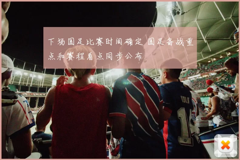 下场国足比赛时间确定 国足备战重点和赛程看点同步公布
