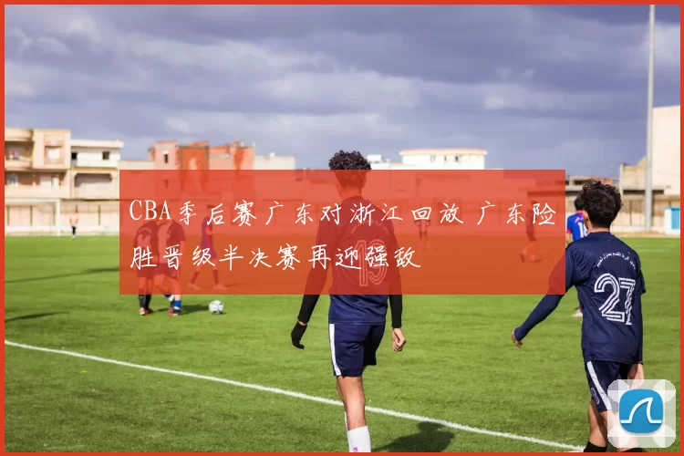 CBA季后赛广东对浙江回放 广东险胜晋级半决赛再迎强敌