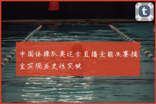 中国体操队奥运会直播全能决赛摘金实现历史性突破