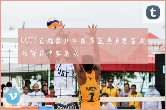 CCT5直播聚焦中国男篮热身赛备战对阵菲律宾看点