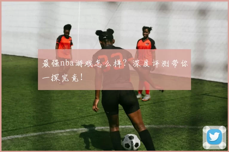 最强nba游戏怎么样?深度评测带你一探究竟!