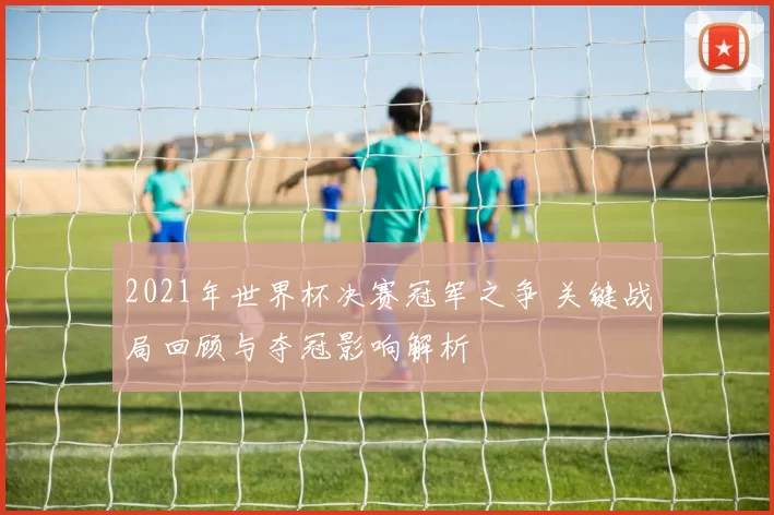 2021年世界杯决赛冠军之争 关键战局回顾与夺冠影响解析