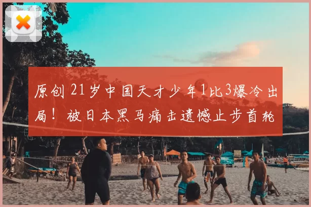 原创 21岁中国天才少年1比3爆冷出局!被日本黑马痛击遗憾止步首轮