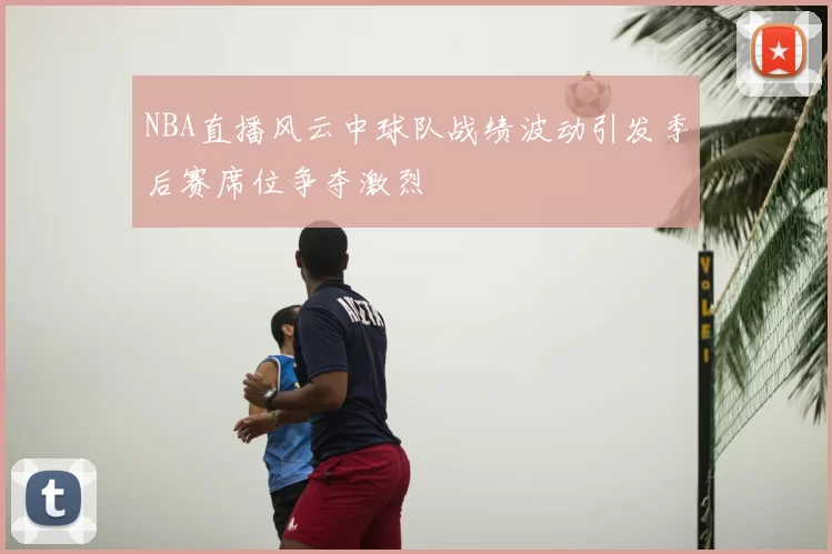 NBA直播风云中球队战绩波动引发季后赛席位争夺激烈