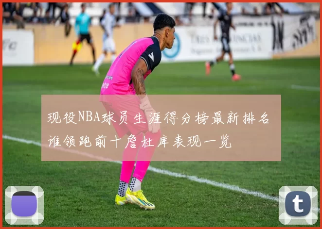 现役NBA球员生涯得分榜最新排名 谁领跑前十詹杜库表现一览