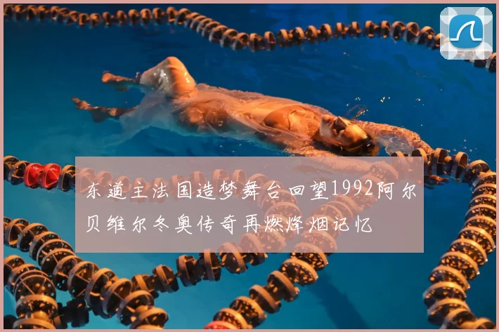 东道主法国造梦舞台回望1992阿尔贝维尔冬奥传奇再燃烽烟记忆