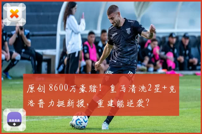 原创 8600万豪赌!皇马清洗2星+克洛普力挺新援,重建能逆袭?