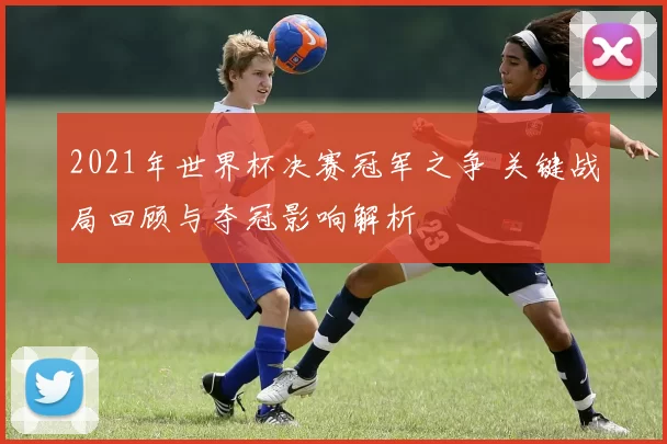 2021年世界杯决赛冠军之争 关键战局回顾与夺冠影响解析