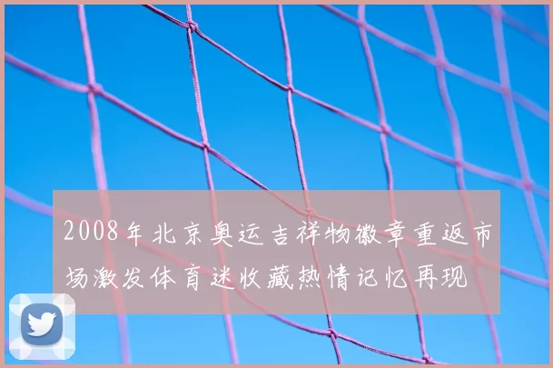 2008年北京奥运吉祥物徽章重返市场激发体育迷收藏热情记忆再现