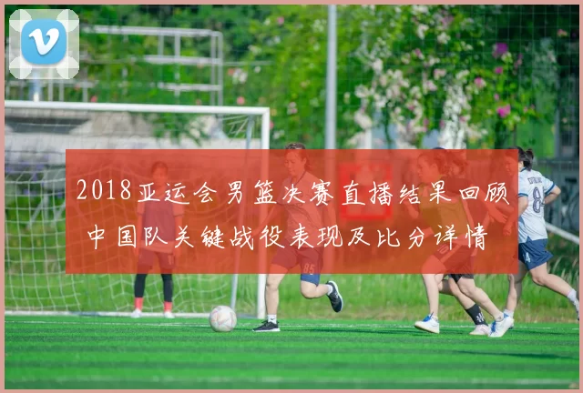 2018亚运会男篮决赛直播结果回顾 中国队关键战役表现及比分详情