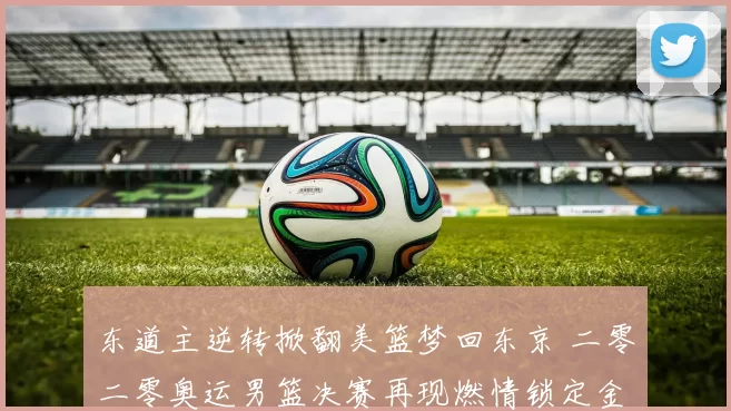 东道主逆转掀翻美篮梦回东京 二零二零奥运男篮决赛再现燃情锁定金牌