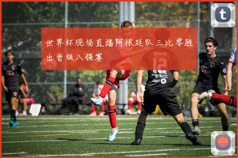 世界杯现场直播阿根廷队三比零胜出晋级八强赛