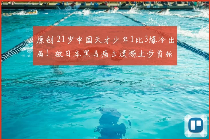 原创 21岁中国天才少年1比3爆冷出局!被日本黑马痛击遗憾止步首轮