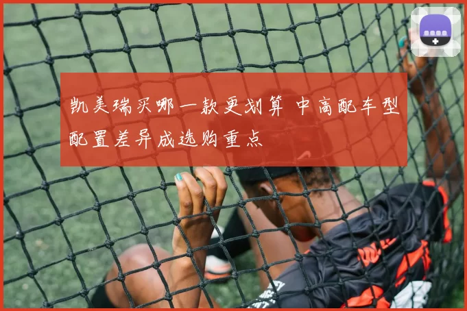 凯美瑞买哪一款更划算 中高配车型配置差异成选购重点