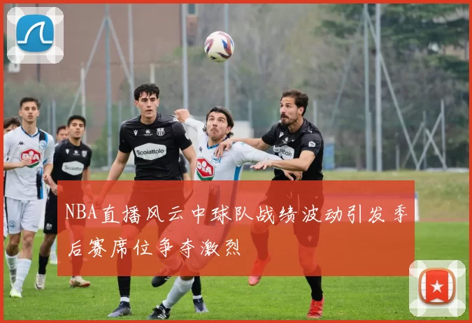 NBA直播风云中球队战绩波动引发季后赛席位争夺激烈