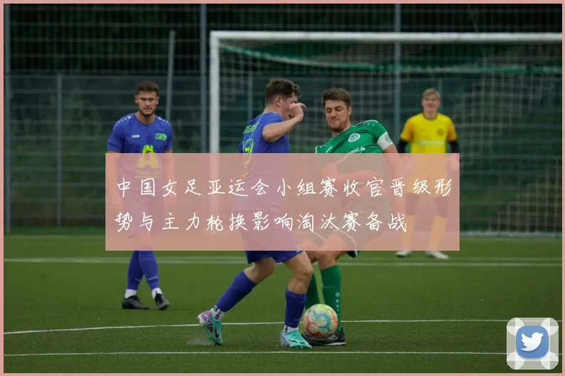 中国女足亚运会小组赛收官晋级形势与主力轮换影响淘汰赛备战