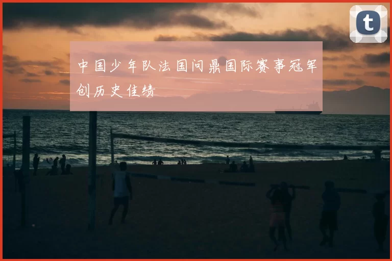中国少年队法国问鼎国际赛事冠军创历史佳绩