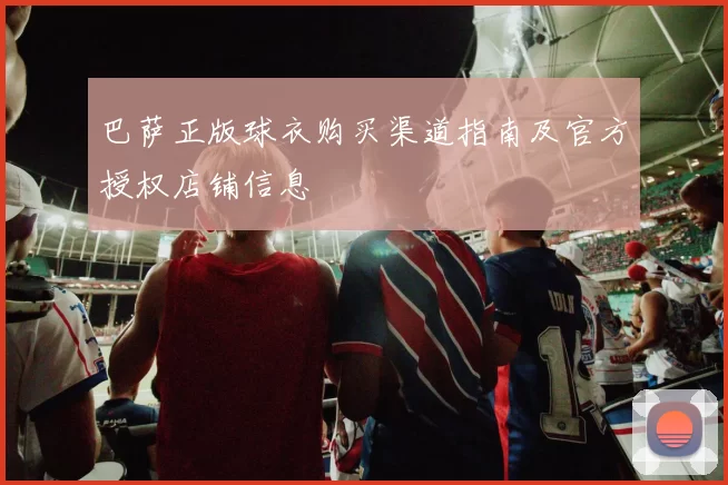 巴萨正版球衣购买渠道指南及官方授权店铺信息