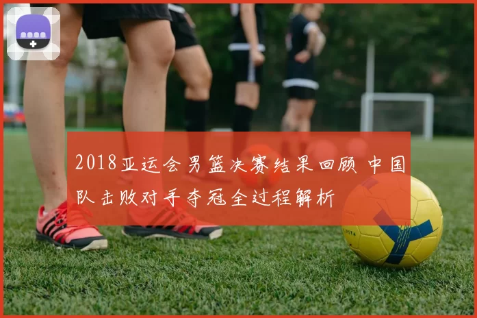 2018亚运会男篮决赛结果回顾 中国队击败对手夺冠全过程解析