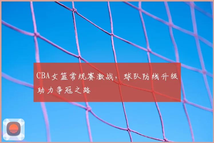 CBA女篮常规赛激战，球队防线升级助力争冠之路