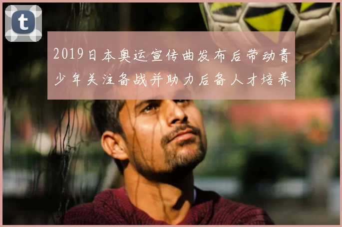 2019日本奥运宣传曲发布后带动青少年关注备战并助力后备人才培养