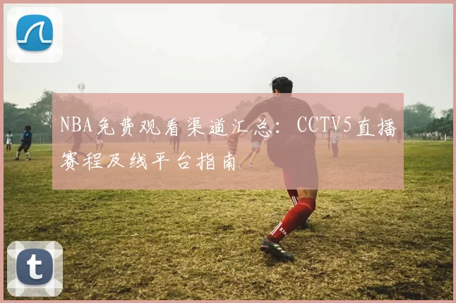 NBA免费观看渠道汇总：CCTV5直播赛程及线平台指南