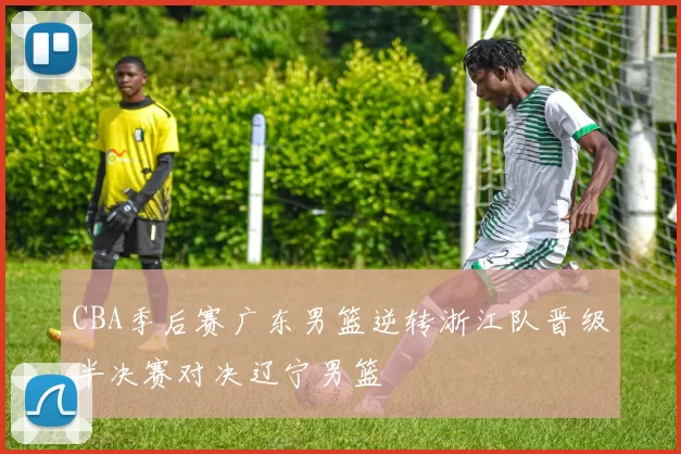 CBA季后赛广东男篮逆转浙江队晋级半决赛对决辽宁男篮