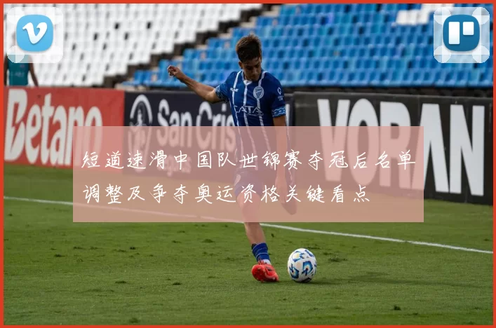 短道速滑中国队世锦赛夺冠后名单调整及争夺奥运资格关键看点