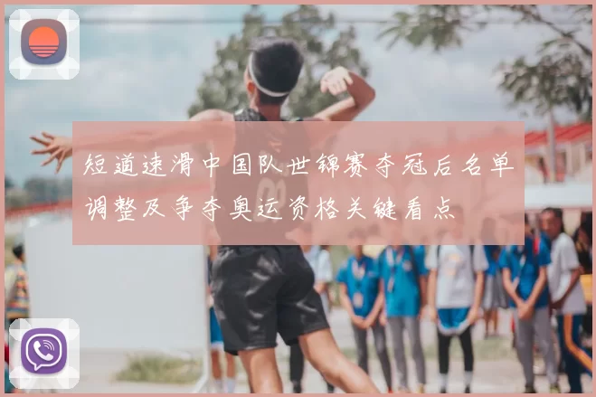 短道速滑中国队世锦赛夺冠后名单调整及争夺奥运资格关键看点