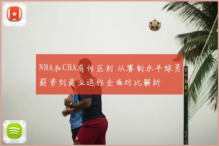 NBA和CBA有何区别 从赛制水平球员薪资到商业运作全面对比解析