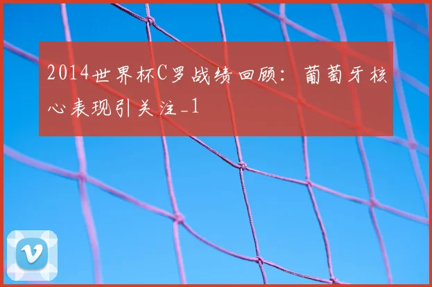 2014世界杯C罗战绩回顾:葡萄牙核心表现引关注_1