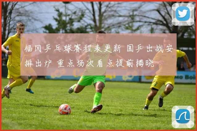 福冈乒乓球赛程表更新 国乒出战安排出炉 重点场次看点提前揭晓