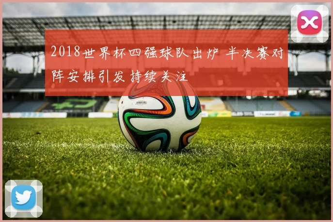2018世界杯四强球队出炉 半决赛对阵安排引发持续关注