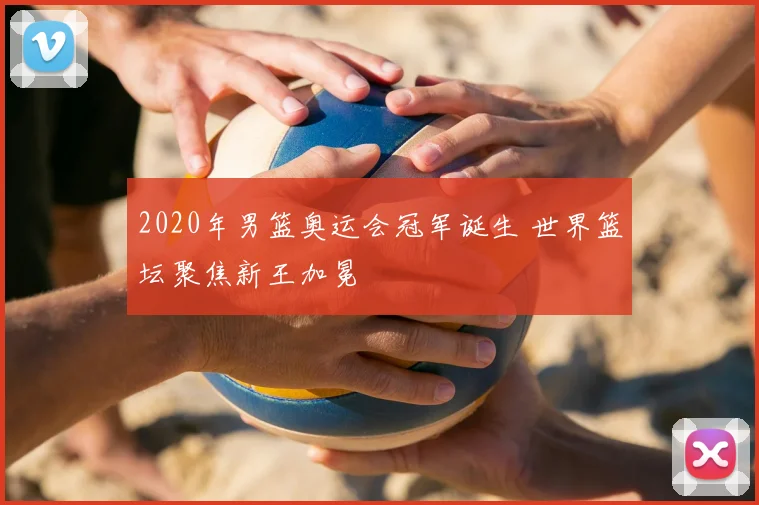 2020年男篮奥运会冠军诞生 世界篮坛聚焦新王加冕