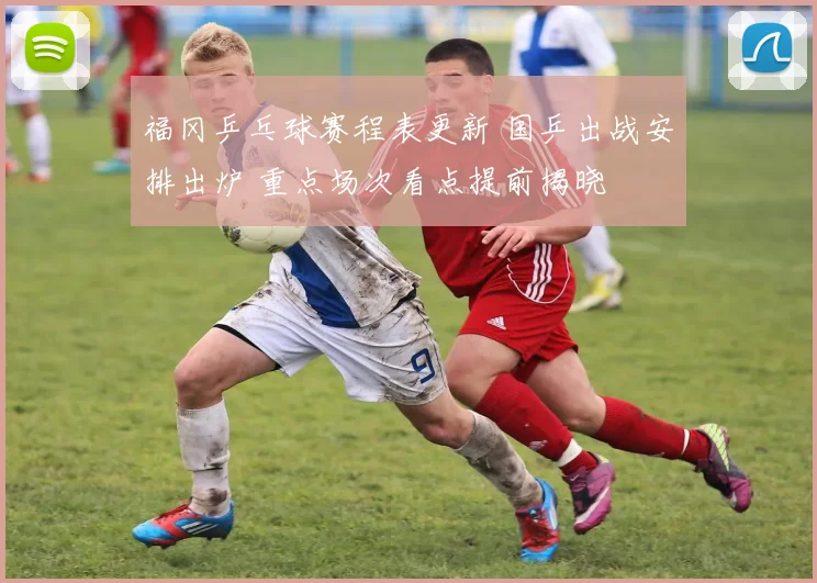 福冈乒乓球赛程表更新 国乒出战安排出炉 重点场次看点提前揭晓
