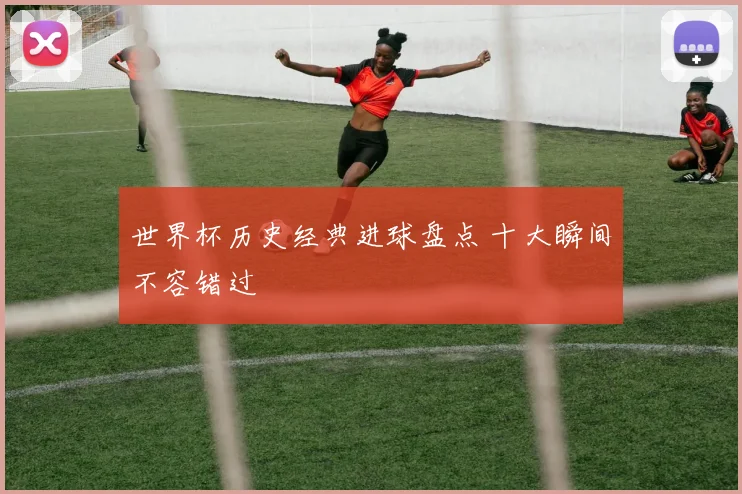世界杯历史经典进球盘点 十大瞬间不容错过